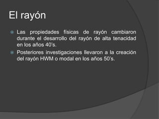 El rayón
 Las propiedades físicas de rayón cambiaron
durante el desarrollo del rayón de alta tenacidad
en los años 40’s.
 Posteriores investigaciones llevaron a la creación
del rayón HWM o modal en los años 50’s.
 
