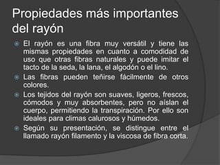 Propiedades más importantes
del rayón
 El rayón es una fibra muy versátil y tiene las
mismas propiedades en cuanto a comodidad de
uso que otras fibras naturales y puede imitar el
tacto de la seda, la lana, el algodón o el lino.
 Las fibras pueden teñirse fácilmente de otros
colores.
 Los tejidos del rayón son suaves, ligeros, frescos,
cómodos y muy absorbentes, pero no aíslan el
cuerpo, permitiendo la transpiración. Por ello son
ideales para climas calurosos y húmedos.
 Según su presentación, se distingue entre el
llamado rayón filamento y la viscosa de fibra corta.
 