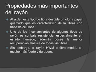 Propiedades más importantes
del rayón
 Al arder, este tipo de fibra despide un olor a papel
quemado que es característico de la fibras con
base de celulosa.
 Uno de los inconvenientes de algunos tipos de
rayón es su baja resistencia, especialmente en
estado húmedo; además posee la menor
recuperación elástica de todas las fibras.
 Sin embargo, el rayón HWM o fibra modal, es
mucho más fuerte y duradero.
 
