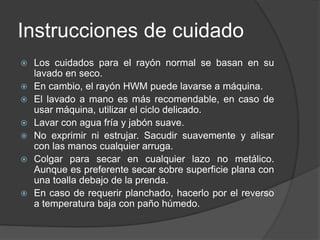 Instrucciones de cuidado
 Los cuidados para el rayón normal se basan en su
lavado en seco.
 En cambio, el rayón HWM puede lavarse a máquina.
 El lavado a mano es más recomendable, en caso de
usar máquina, utilizar el ciclo delicado.
 Lavar con agua fría y jabón suave.
 No exprimir ni estrujar. Sacudir suavemente y alisar
con las manos cualquier arruga.
 Colgar para secar en cualquier lazo no metálico.
Aunque es preferente secar sobre superficie plana con
una toalla debajo de la prenda.
 En caso de requerir planchado, hacerlo por el reverso
a temperatura baja con paño húmedo.
 