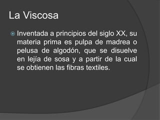 La Viscosa
 Inventada a principios del siglo XX, su
materia prima es pulpa de madrea o
pelusa de algodón, que se disuelve
en lejía de sosa y a partir de la cual
se obtienen las fibras textiles.
 
