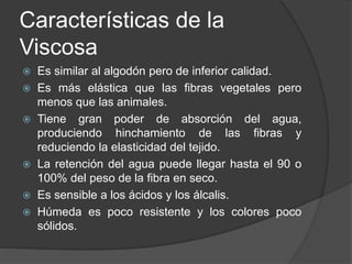 Características de la
Viscosa
 Es similar al algodón pero de inferior calidad.
 Es más elástica que las fibras vegetales pero
menos que las animales.
 Tiene gran poder de absorción del agua,
produciendo hinchamiento de las fibras y
reduciendo la elasticidad del tejido.
 La retención del agua puede llegar hasta el 90 o
100% del peso de la fibra en seco.
 Es sensible a los ácidos y los álcalis.
 Húmeda es poco resistente y los colores poco
sólidos.
 