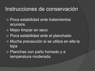 Instrucciones de conservación
 Poca estabilidad ante tratamientos
acuosos.
 Mejor limpiar en seco
 Poca estabilidad ante el planchado
 Mucha precaución si se utiliza en ella la
lejía
 Planchas con paño húmedo y a
temperatura moderada.
 