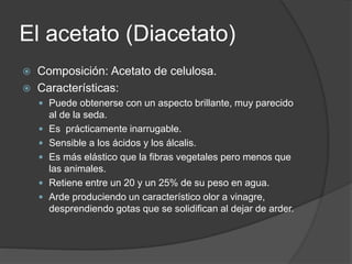 El acetato (Diacetato)
 Composición: Acetato de celulosa.
 Características:
 Puede obtenerse con un aspecto brillante, muy parecido
al de la seda.
 Es prácticamente inarrugable.
 Sensible a los ácidos y los álcalis.
 Es más elástico que la fibras vegetales pero menos que
las animales.
 Retiene entre un 20 y un 25% de su peso en agua.
 Arde produciendo un característico olor a vinagre,
desprendiendo gotas que se solidifican al dejar de arder.
 