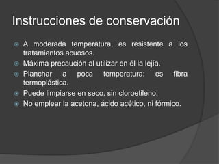 Instrucciones de conservación
 A moderada temperatura, es resistente a los
tratamientos acuosos.
 Máxima precaución al utilizar en él la lejía.
 Planchar a poca temperatura: es fibra
termoplástica.
 Puede limpiarse en seco, sin cloroetileno.
 No emplear la acetona, ácido acético, ni fórmico.
 