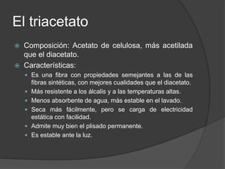 El triacetato
 Composición: Acetato de celulosa, más acetilada
que el diacetato.
 Características:
 Es una fibra con propiedades semejantes a las de las
fibras sintéticas, con mejores cualidades que el diacetato.
 Más resistente a los álcalis y a las temperaturas altas.
 Menos absorbente de agua, más estable en el lavado.
 Seca más fácilmente, pero se carga de electricidad
estática con facilidad.
 Admite muy bien el plisado permanente.
 Es estable ante la luz.
 
