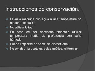 Instrucciones de conservación.
 Lavar a máquina con agua a una temperatura no
mayor a los 40°C.
 No utilizar lejías.
 En caso de ser necesario planchar, utilizar
temperatura media, de preferencia con paño
húmedo.
 Puede limpiarse en seco, sin cloroetileno.
 No emplear la acetona, ácido acético, ni fórmico.
 