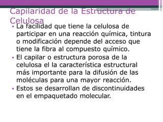 Capilaridad de la Estructura de
Celulosa
• La facilidad que tiene la celulosa de
participar en una reacción química, tintura
o modificación depende del acceso que
tiene la fibra al compuesto químico.
• El capilar o estructura porosa de la
celulosa el la característica estructural
más importante para la difusión de las
moléculas para una mayor reacción.
• Estos se desarrollan de discontinuidades
en el empaquetado molecular.
 