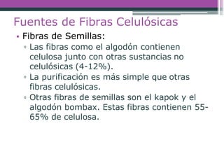 Fuentes de Fibras Celulósicas
• Fibras de Semillas:
▫ Las fibras como el algodón contienen
celulosa junto con otras sustancias no
celulósicas (4-12%).
▫ La purificación es más simple que otras
fibras celulósicas.
▫ Otras fibras de semillas son el kapok y el
algodón bombax. Estas fibras contienen 55-
65% de celulosa.
 