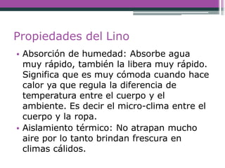 Propiedades del Lino
• Absorción de humedad: Absorbe agua
muy rápido, también la libera muy rápido.
Significa que es muy cómoda cuando hace
calor ya que regula la diferencia de
temperatura entre el cuerpo y el
ambiente. Es decir el micro-clima entre el
cuerpo y la ropa.
• Aislamiento térmico: No atrapan mucho
aire por lo tanto brindan frescura en
climas cálidos.
 