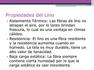 Propiedades del Lino
• Aislamiento Térmico: Las fibras de lino no
atrapan el aire, por lo tanto brindan
frescura, lo cual es una ventaja en climas
cálidos.
• Resistencia: El lino es una fibra resistente
y la resistencia aumenta cuando en
húmedo. La tela es muy durable, tiene un
alto valor de tenacidad.
• Baja carga estática: La fibra siempre
contiene cierta humedad por lo que la
carga estática es casi inexistente.
 
