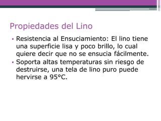Propiedades del Lino
• Resistencia al Ensuciamiento: El lino tiene
una superficie lisa y poco brillo, lo cual
quiere decir que no se ensucia fácilmente.
• Soporta altas temperaturas sin riesgo de
destruirse, una tela de lino puro puede
hervirse a 95°C.
 