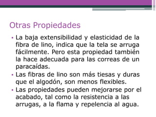 Otras Propiedades
• La baja extensibilidad y elasticidad de la
fibra de lino, indica que la tela se arruga
fácilmente. Pero esta propiedad también
la hace adecuada para las correas de un
paracaídas.
• Las fibras de lino son más tiesas y duras
que el algodón, son menos flexibles.
• Las propiedades pueden mejorarse por el
acabado, tal como la resistencia a las
arrugas, a la flama y repelencia al agua.
 
