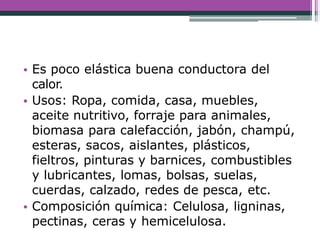 • Es poco elástica buena conductora del
calor.
• Usos: Ropa, comida, casa, muebles,
aceite nutritivo, forraje para animales,
biomasa para calefacción, jabón, champú,
esteras, sacos, aislantes, plásticos,
fieltros, pinturas y barnices, combustibles
y lubricantes, lomas, bolsas, suelas,
cuerdas, calzado, redes de pesca, etc.
• Composición química: Celulosa, ligninas,
pectinas, ceras y hemicelulosa.
 