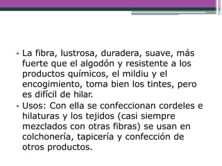 • La fibra, lustrosa, duradera, suave, más
fuerte que el algodón y resistente a los
productos químicos, el mildiu y el
encogimiento, toma bien los tintes, pero
es difícil de hilar.
• Usos: Con ella se confeccionan cordeles e
hilaturas y los tejidos (casi siempre
mezclados con otras fibras) se usan en
colchonería, tapicería y confección de
otros productos.
 