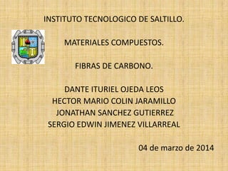 INSTITUTO TECNOLOGICO DE SALTILLO.
MATERIALES COMPUESTOS.
FIBRAS DE CARBONO.
DANTE ITURIEL OJEDA LEOS
HECTOR MARIO COLIN JARAMILLO
JONATHAN SANCHEZ GUTIERREZ
SERGIO EDWIN JIMENEZ VILLARREAL
04 de marzo de 2014
 