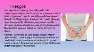 Riesgos
Una ingesta excesiva y descuidada de este
componente vegetal puede provocar graves prejuicios
en el organismo. Uno de los peligros del consumo
elevado de fibra es que, al no permitir que la glucosa
pase directamente al torrente sanguíneo, puede
disminuir la absorción de minerales importantes para
el organismo como el calcio, el hierro, el zinc y el
cobre.
Además, la ingesta de fibra puede causar menor
digestibilidad, pues aunque esta pueda contribuir a la
pérdida de peso y a retardar el vaciamiento gástrico,
puede a su vez desembocar en una mayor distensión
abdominal gases y flatulencia.
 