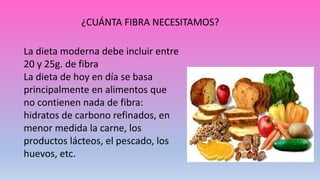 ¿CUÁNTA FIBRA NECESITAMOS?
La dieta moderna debe incluir entre
20 y 25g. de fibra
La dieta de hoy en día se basa
principalmente en alimentos que
no contienen nada de fibra:
hidratos de carbono refinados, en
menor medida la carne, los
productos lácteos, el pescado, los
huevos, etc.
 