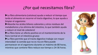 ¿Por qué necesitamos fibra?
La fibra alimentaria (celulosa) ayuda a reducir el tiempo que
tarda el alimento en recorrer el tracto digestivo, lo que ayuda a
limpiar el organismo
Absorbe los ácidos biliares sobrantes y otros residuos del
metabolismo y los elimina del intestino, lo que también ayuda
a reducir el nivel de colesterol
La fibra tiene un efecto positivo en el mantenimiento de la
flora normal en el intestino grueso
La fibra permite que el tracto digestivo trabaje con mayor
intensidad: la comida que no es rica en fibra puede
permanecer en el organismo durante un máximo de 80 horas,
mientras que contiene fibra reduce ese tiempo a 24-36 horas.
 