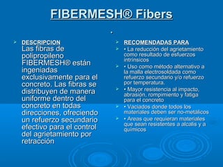 FIBERMESH® FibersFIBERMESH® Fibers
..
 DESCRIPCIONDESCRIPCION
Las fibras deLas fibras de
polipropilenopolipropileno
FIBERMESH® estánFIBERMESH® están
ingeniadasingeniadas
exclusivamente para elexclusivamente para el
concreto. Las fibras seconcreto. Las fibras se
distribuyen de maneradistribuyen de manera
uniforme dentro deluniforme dentro del
concreto en todasconcreto en todas
direcciones, ofreciendodirecciones, ofreciendo
un refuerzo secundarioun refuerzo secundario
efectivo para el controlefectivo para el control
del agrietamiento pordel agrietamiento por
retracciónretracción
 RECOMENDADAS PARARECOMENDADAS PARA
 •• La reducción del agrietamientoLa reducción del agrietamiento
como resultado de esfuerzoscomo resultado de esfuerzos
intrínsicosintrínsicos
 •• Uso como método alternativo aUso como método alternativo a
la malla electrosoldada comola malla electrosoldada como
refuerzo secundario y/o refuerzorefuerzo secundario y/o refuerzo
por temperatura.por temperatura.
 •• Mayor resistencia al impacto,Mayor resistencia al impacto,
abrasión, rompimiento y fatigaabrasión, rompimiento y fatiga
para el concretopara el concreto
 •• Vaciados donde todos losVaciados donde todos los
materiales deben ser no-metálicosmateriales deben ser no-metálicos
 •• Areas que requieran materialesAreas que requieran materiales
que sean resistentes a alcalis y aque sean resistentes a alcalis y a
químicosquímicos
 