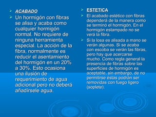  ACABADOACABADO
 Un hormigón con fibrasUn hormigón con fibras
se alisa y acaba comose alisa y acaba como
cualquier hormigóncualquier hormigón
normal. No requiere denormal. No requiere de
ninguna herramientaninguna herramienta
especial. La acción de laespecial. La acción de la
fibra, normalmente esfibra, normalmente es
reducir el asentamientoreducir el asentamiento
del hormigón en un 20%del hormigón en un 20%
a 30%. Esto ocasionaa 30%. Esto ocasiona
una ilusión deuna ilusión de
requerimiento de aguarequerimiento de agua
adicional pero no deberáadicional pero no deberá
añadírsele aguaañadírsele agua..
 ESTETICAESTETICA
 El acabado estético con fibrasEl acabado estético con fibras
dependerá de la manera comodependerá de la manera como
se terminó el hormigón. En else terminó el hormigón. En el
hormigón estampado no sehormigón estampado no se
verá la fibra.verá la fibra.
 Si la losa es alisada a mano seSi la losa es alisada a mano se
verán algunas. Si se acabaverán algunas. Si se acaba
con escoba se verán las fibras,con escoba se verán las fibras,
pero hay que acercarsepero hay que acercarse
mucho. Como regla general lamucho. Como regla general la
presencia de fibras sobre laspresencia de fibras sobre las
superficies de hormigón essuperficies de hormigón es
aceptable, sin embargo, de noaceptable, sin embargo, de no
permitirse éstas podrán serpermitirse éstas podrán ser
removidas con fuego ligeroremovidas con fuego ligero
(soplete).(soplete).
 