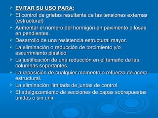  EVITAR SU USO PARA:EVITAR SU USO PARA:
 El control de grietas resultante de las tensiones externasEl control de grietas resultante de las tensiones externas
(estructural)(estructural)
 Aumentar el número del hormigón en pavimento o losasAumentar el número del hormigón en pavimento o losas
en pendientes.en pendientes.
 Desarrollo de una resistencia estructural mayor.Desarrollo de una resistencia estructural mayor.
 La eliminación o reducción de torcimiento y/oLa eliminación o reducción de torcimiento y/o
escurrimiento plástico.escurrimiento plástico.
 La justificación de una reducción en el tamaño de lasLa justificación de una reducción en el tamaño de las
columnas soportantes.columnas soportantes.
 La reposición de cualquier momento o refuerzo de aceroLa reposición de cualquier momento o refuerzo de acero
estructural.estructural.
 La eliminación ilimitada de juntas de control.La eliminación ilimitada de juntas de control.
 El adelgazamiento de secciones de capas sobrepuestasEl adelgazamiento de secciones de capas sobrepuestas
unidas o sin unirunidas o sin unir
 