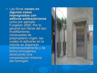  Las fibrasLas fibras vienen envienen en
algunos casosalgunos casos
impregnados conimpregnados con
aditivos antibacterianosaditivos antibacterianos
como por ejemplocomo por ejemplo
Fungiban 2000. Por loFungiban 2000. Por lo
general son fibras del tipogeneral son fibras del tipo
multifilamento,multifilamento,
compuestas decompuestas de
polipropileno virgen, laspolipropileno virgen, las
cuales al aplicarse en lacuales al aplicarse en la
mezcla se dispersanmezcla se dispersan
tridimensionalmente y detridimensionalmente y de
forma homogénea,forma homogénea,
alcanzando unaalcanzando una
compactación máximacompactación máxima
del hormigón.del hormigón.
 