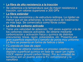  La fibra de alta resistencia a la tracciónLa fibra de alta resistencia a la tracción
 Se carboniza a la temperatura que da mayor resistencia aSe carboniza a la temperatura que da mayor resistencia a
tracción, con valores superiores a 300 GPatracción, con valores superiores a 300 GPa
 La fibra estándarLa fibra estándar
 Es la más económica y de estructura isótropa. La rigidez esEs la más económica y de estructura isótropa. La rigidez es
menor que en las anteriores; la temperatura de tratamientomenor que en las anteriores; la temperatura de tratamiento
es más baja. Se comercializa como fibras cortas.es más baja. Se comercializa como fibras cortas.
 La fibra de carbono activadaLa fibra de carbono activada
 Tiene una velocidad de adsorción 100 veces superior a la deTiene una velocidad de adsorción 100 veces superior a la de
los carbones clásicos activados. Se obtiene mediantelos carbones clásicos activados. Se obtiene mediante
carbonización y activación física y química de distintoscarbonización y activación física y química de distintos
precursores: breas, rayón, poliacetatos, etc. Presenta unaprecursores: breas, rayón, poliacetatos, etc. Presenta una
gran superficie específica y tamaño de poros muy uniforme.gran superficie específica y tamaño de poros muy uniforme.
La fibra se presenta en forma de fieltros o telasLa fibra se presenta en forma de fieltros o telas
 FC crecida en fase de vaporFC crecida en fase de vapor
 Esta fibra se obtiene mediante un proceso catalítico deEsta fibra se obtiene mediante un proceso catalítico de
depósito superficial químico en fase de vapor (en inglés:depósito superficial químico en fase de vapor (en inglés:
VGCF vapour ground carbon fibres). Por su variedad deVGCF vapour ground carbon fibres). Por su variedad de
tamaños son un puente entre la FC convencional y latamaños son un puente entre la FC convencional y la
nanofibrananofibra
 