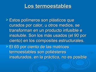 Los termoestablesLos termoestables
 Estos polímeros son plásticos queEstos polímeros son plásticos que
curados por calor, u otros medios, securados por calor, u otros medios, se
transforman en un producto infusible etransforman en un producto infusible e
insoluble. Son los más usados (el 90 porinsoluble. Son los más usados (el 90 por
ciento) en los composites estructurales.ciento) en los composites estructurales.
 El 65 por ciento de las matricesEl 65 por ciento de las matrices
termoestables son poliésterestermoestables son poliésteres
insaturados, en la práctica, no es posibleinsaturados, en la práctica, no es posible
 
