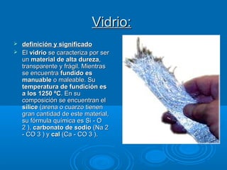 Vidrio:Vidrio:
 definición y significadodefinición y significado
 ElEl vidriovidrio se caracteriza por serse caracteriza por ser
unun material de alta durezamaterial de alta dureza,,
transparente y frágil. Mientrastransparente y frágil. Mientras
se encuentrase encuentra fundido esfundido es
manuablemanuable o maleable. Suo maleable. Su
temperatura de fundición estemperatura de fundición es
a los 1250 ºCa los 1250 ºC. En su. En su
composición se encuentran elcomposición se encuentran el
sílicesílice (arena o cuarzo tienen(arena o cuarzo tienen
gran cantidad de este material,gran cantidad de este material,
su fórmula química es Si - Osu fórmula química es Si - O
2 ),2 ), carbonato de sodiocarbonato de sodio (Na 2(Na 2
- CO 3 ) y- CO 3 ) y calcal (Ca - CO 3 ).(Ca - CO 3 ).
 