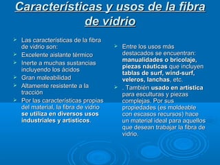 Características y usos de la fibraCaracterísticas y usos de la fibra
de vidriode vidrio
 Las características de la fibraLas características de la fibra
de vidrio son:de vidrio son:
 Excelente aislante térmicoExcelente aislante térmico
 Inerte a muchas sustanciasInerte a muchas sustancias
incluyendo los ácidosincluyendo los ácidos
 Gran maleabilidadGran maleabilidad
 Altamente resistente a laAltamente resistente a la
traccióntracción
 Por las características propiasPor las características propias
del material, la fibra de vidriodel material, la fibra de vidrio
se utiliza en diversos usosse utiliza en diversos usos
industriales y artísticosindustriales y artísticos..
 Entre los usos másEntre los usos más
destacados se encuentran:destacados se encuentran:
manualidades o bricolaje,manualidades o bricolaje,
piezas náuticaspiezas náuticas que incluyenque incluyen
tablas de surf, wind-surf,tablas de surf, wind-surf,
veleros, lanchasveleros, lanchas, etc., etc.
 . También. También usado en artísticausado en artística
para esculturas y piezaspara esculturas y piezas
complejas. Por suscomplejas. Por sus
propiedades (es moldeablepropiedades (es moldeable
con escasos recursos) hacecon escasos recursos) hace
un material ideal para aquellosun material ideal para aquellos
que desean trabajar la fibra deque desean trabajar la fibra de
vidrio.vidrio.
 