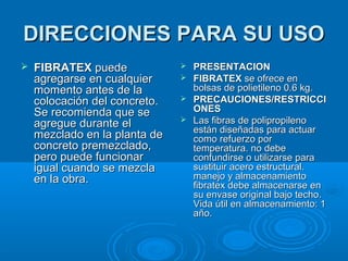 DIRECCIONES PARA SU USODIRECCIONES PARA SU USO
 FIBRATEXFIBRATEX puedepuede
agregarse en cualquieragregarse en cualquier
momento antes de lamomento antes de la
colocación del concreto.colocación del concreto.
Se recomienda que seSe recomienda que se
agregue durante elagregue durante el
mezclado en la planta demezclado en la planta de
concreto premezclado,concreto premezclado,
pero puede funcionarpero puede funcionar
igual cuando se mezclaigual cuando se mezcla
en la obra.en la obra.
 PRESENTACIONPRESENTACION
 FIBRATEXFIBRATEX se ofrece ense ofrece en
bolsas de polietileno 0.6 kg.bolsas de polietileno 0.6 kg.
 PRECAUCIONES/RESTRICCIPRECAUCIONES/RESTRICCI
ONESONES
 Las fibras de polipropilenoLas fibras de polipropileno
están diseñadas para actuarestán diseñadas para actuar
como refuerzo porcomo refuerzo por
temperatura. no debetemperatura. no debe
confundirse o utilizarse paraconfundirse o utilizarse para
sustituir acero estructural.sustituir acero estructural.
manejo y almacenamientomanejo y almacenamiento
fibratexfibratex debe almacenarse endebe almacenarse en
su envase original bajo techo.su envase original bajo techo.
Vida útil en almacenamiento: 1Vida útil en almacenamiento: 1
año.año.
 