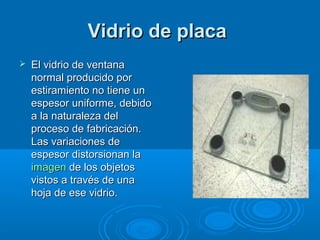 Vidrio de placaVidrio de placa
 El vidrio de ventanaEl vidrio de ventana
normal producido pornormal producido por
estiramiento no tiene unestiramiento no tiene un
espesor uniforme, debidoespesor uniforme, debido
a la naturaleza dela la naturaleza del
proceso de fabricación.proceso de fabricación.
Las variaciones deLas variaciones de
espesor distorsionan laespesor distorsionan la
imagenimagen de los objetosde los objetos
vistos a través de unavistos a través de una
hoja de ese vidrio.hoja de ese vidrio.
 