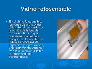 Vidrio fotosensibleVidrio fotosensible
 En el vidrio fotosensible,En el vidrio fotosensible,
los iones delos iones de orooro o platao plata
del material responden adel material responden a
lala acciónacción de la luz, dede la luz, de
forma similar a lo queforma similar a lo que
ocurre en una películaocurre en una película
fotográfica. Este vidrio sefotográfica. Este vidrio se
utiliza en procesos deutiliza en procesos de
impresión yimpresión y reproducciónreproducción,,
y su tratamiento térmicoy su tratamiento térmico
tras latras la exposiciónexposición a la luza la luz
produce cambiosproduce cambios
permanentes.permanentes.
 