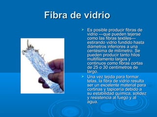 Fibra de vidrioFibra de vidrio
 Es posible producir fibras deEs posible producir fibras de
vidrio —que pueden tejersevidrio —que pueden tejerse
como las fibras textiles—como las fibras textiles—
estirando vidrio fundido hastaestirando vidrio fundido hasta
diámetros inferiores a unadiámetros inferiores a una
centésima de milímetro. Secentésima de milímetro. Se
pueden producir tanto hilospueden producir tanto hilos
multifilamento largos ymultifilamento largos y
continuos como fibras cortascontinuos como fibras cortas
de 25 o 30 centímetros dede 25 o 30 centímetros de
largo.largo.
 Una vez tejida para formarUna vez tejida para formar
telas, la fibra de vidrio resultatelas, la fibra de vidrio resulta
ser un excelente material paraser un excelente material para
cortinas y tapicería debido acortinas y tapicería debido a
su estabilidad química, solidezsu estabilidad química, solidez
y resistencia al fuego y aly resistencia al fuego y al
agua.agua.
 