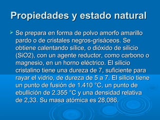 Propiedades y estado naturalPropiedades y estado natural
 Se prepara en forma de polvo amorfo amarilloSe prepara en forma de polvo amorfo amarillo
pardo o de cristales negros-grisáceos. Separdo o de cristales negros-grisáceos. Se
obtiene calentando sílice, o dióxido de silicioobtiene calentando sílice, o dióxido de silicio
(SiO2), con un agente reductor, como carbono o(SiO2), con un agente reductor, como carbono o
magnesio, en un horno eléctrico. El siliciomagnesio, en un horno eléctrico. El silicio
cristalino tiene una dureza de 7, suficiente paracristalino tiene una dureza de 7, suficiente para
rayar el vidrio, de dureza de 5 a 7. El silicio tienerayar el vidrio, de dureza de 5 a 7. El silicio tiene
un punto de fusión de 1.410 °C, un punto deun punto de fusión de 1.410 °C, un punto de
ebullición de 2.355 °C y una densidad relativaebullición de 2.355 °C y una densidad relativa
de 2,33. Su masa atómica es 28,086.de 2,33. Su masa atómica es 28,086.
 