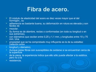 Fibra de acero.
 El módulo de elasticidad del acero es diez veces mayor que el del
hormigón., su
 adherencia es bastante buena, su deformación en rotura es elevada y son
fáciles de
 mezclar.
 Su forma es de alambre, rectas o conformadas (en toda su longitud o en
sus extremos),
 con diámetros que oscilan entre 0,25 y 1,1 mm, y longitudes entre 10 y 75
mm. Una
 propiedad que se ha comprobado muy influyente es la de su esbeltez
(relación entre
 longitud y diámetro).
 Aunque estas fibras son susceptibles de oxidarse si se encuentran cerca de
la superficie
 de la pieza, la experiencia indica que ello sólo puede afectar a la estética,
pero no a la
 resistencia.
 