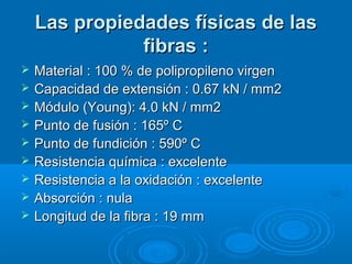 Las propiedades físicas de lasLas propiedades físicas de las
fibras :fibras :
 Material : 100 % de polipropileno virgenMaterial : 100 % de polipropileno virgen
 Capacidad de extensión : 0.67 kN / mm2Capacidad de extensión : 0.67 kN / mm2
 Módulo (Young): 4.0 kN / mm2Módulo (Young): 4.0 kN / mm2
 Punto de fusión : 165º CPunto de fusión : 165º C
 Punto de fundición : 590º CPunto de fundición : 590º C
 Resistencia química : excelenteResistencia química : excelente
 Resistencia a la oxidación : excelenteResistencia a la oxidación : excelente
 Absorción : nulaAbsorción : nula
 Longitud de la fibra : 19 mmLongitud de la fibra : 19 mm
 