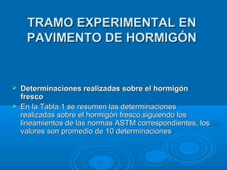 TRAMO EXPERIMENTAL ENTRAMO EXPERIMENTAL EN
PAVIMENTO DE HORMIGÓNPAVIMENTO DE HORMIGÓN
 Determinaciones realizadas sobre el hormigónDeterminaciones realizadas sobre el hormigón
frescofresco
 En la Tabla 1 se resumen las determinacionesEn la Tabla 1 se resumen las determinaciones
realizadas sobre el hormigón fresco,siguiendo losrealizadas sobre el hormigón fresco,siguiendo los
lineamientos de las normas ASTM correspondientes, loslineamientos de las normas ASTM correspondientes, los
valores son promedio de 10 determinacionesvalores son promedio de 10 determinaciones
 