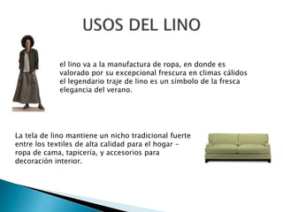 el lino va a la manufactura de ropa, en donde es
valorado por su excepcional frescura en climas cálidos
el legendario traje de lino es un símbolo de la fresca
elegancia del verano.
La tela de lino mantiene un nicho tradicional fuerte
entre los textiles de alta calidad para el hogar -
ropa de cama, tapicería, y accesorios para
decoración interior.
 