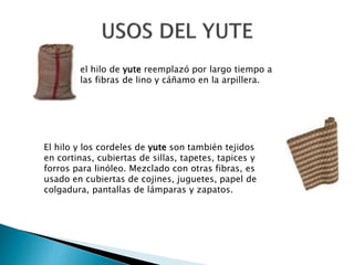 el hilo de yute reemplazó por largo tiempo a
las fibras de lino y cáñamo en la arpillera.
El hilo y los cordeles de yute son también tejidos
en cortinas, cubiertas de sillas, tapetes, tapices y
forros para linóleo. Mezclado con otras fibras, es
usado en cubiertas de cojines, juguetes, papel de
colgadura, pantallas de lámparas y zapatos.
 