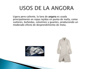 Ligera pero caliente, la lana de angora es usada
principalmente en ropas tejidas en punto de malla, como
suéteres, bufandas, calcetines y guantes, produciendo un
moderado efecto de desprendimiento de mota.
 