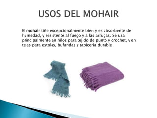 El mohair tiñe excepcionalmente bien y es absorbente de
humedad, y resistente al fuego y a las arrugas. Se usa
principalmente en hilos para tejido de punto y crochet, y en
telas para estolas, bufandas y tapicería durable
 