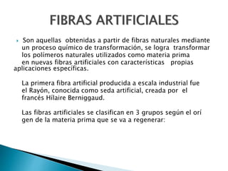  Son aquellas obtenidas a partir de fibras naturales mediante
un proceso químico de transformación, se logra transformar
los polímeros naturales utilizados como materia prima
en nuevas fibras artificiales con características propias
aplicaciones específicas.
La primera fibra artificial producida a escala industrial fue
el Rayón, conocida como seda artificial, creada por el
francés Hílaire Berniggaud.
Las fibras artificiales se clasifican en 3 grupos según el orí
gen de la materia prima que se va a regenerar:
 