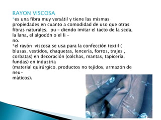 RAYON VISCOSA
*es una fibra muy versátil y tiene las mismas
propiedades en cuanto a comodidad de uso que otras
fibras naturales, pu – diendo imitar el tacto de la seda,
la lana, el algodón o el li –
no.
*el rayón viscosa se usa para la confección textil (
blusas, vestidos, chaquetas, lencería, forros, trajes ,
corbatas) en decoración (colchas, mantas, tapicería,
fundas) en industria
(material quirúrgico, productos no tejidos, armazón de
neu-
màticos).
 