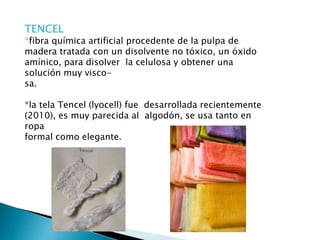 TENCEL
*fibra química artificial procedente de la pulpa de
madera tratada con un disolvente no tóxico, un óxido
amínico, para disolver la celulosa y obtener una
solución muy visco-
sa.
*la tela Tencel (lyocell) fue desarrollada recientemente
(2010), es muy parecida al algodón, se usa tanto en
ropa
formal como elegante.
 