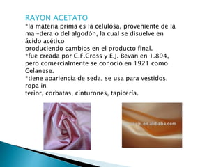 RAYON ACETATO
*la materia prima es la celulosa, proveniente de la
ma –dera o del algodón, la cual se disuelve en
ácido acético
produciendo cambios en el producto final.
*fue creada por C.F.Cross y E.J. Bevan en 1.894,
pero comercialmente se conoció en 1921 como
Celanese.
*tiene apariencia de seda, se usa para vestidos,
ropa in
terior, corbatas, cinturones, tapicería.
 
