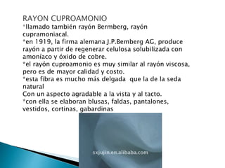 RAYON CUPROAMONIO
*llamado también rayón Bermberg, rayón
cupramoniacal.
*en 1919, la firma alemana J.P.Bemberg AG, produce
rayón a partir de regenerar celulosa solubilizada con
amoníaco y óxido de cobre.
*el rayón cuproamonio es muy similar al rayón viscosa,
pero es de mayor calidad y costo.
*esta fibra es mucho más delgada que la de la seda
natural
Con un aspecto agradable a la vista y al tacto.
*con ella se elaboran blusas, faldas, pantalones,
vestidos, cortinas, gabardinas
 