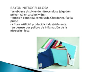 RAYON NITROCELULOSA
*se obtiene disolviendo nitrocelulosa (algodón
pólvo- ra) en alcohol y éter.
*también conocida como seda Chardonet, fue la
prime
ra fibra artificial producida industrialmente.
*en desuso por peligro de inflamación de la
nitrocelu- losa.
 