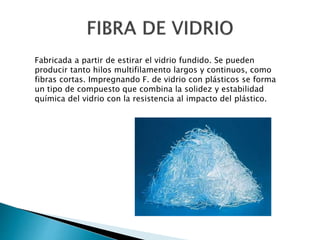 Fabricada a partir de estirar el vidrio fundido. Se pueden
producir tanto hilos multifilamento largos y continuos, como
fibras cortas. Impregnando F. de vidrio con plásticos se forma
un tipo de compuesto que combina la solidez y estabilidad
química del vidrio con la resistencia al impacto del plástico.
 